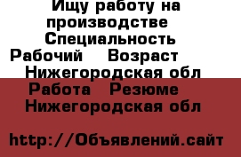 Ищу работу на производстве  › Специальность ­ Рабочий  › Возраст ­ 29 - Нижегородская обл. Работа » Резюме   . Нижегородская обл.